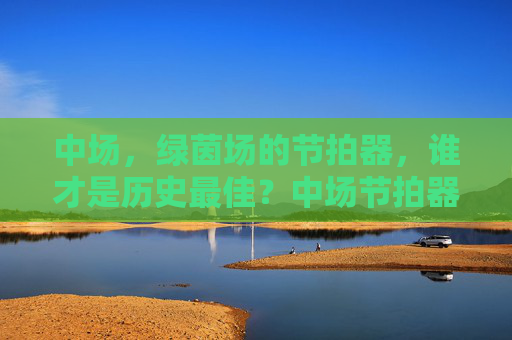 中场,绿茵场的节拍器,谁才是历史最佳?中场节拍器,历史最佳谁属?
