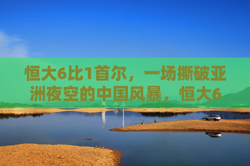 恒大6比1首尔,一场撕破亚洲夜空的中国风暴,恒大6比1首尔,撕破亚洲夜空的中国风暴