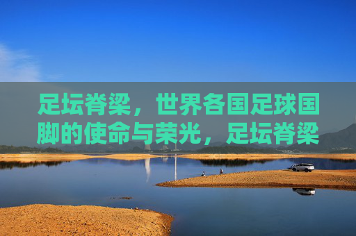 足坛脊梁，世界各国足球国脚的使命与荣光，足坛脊梁，国脚的使命与荣光
