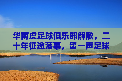 华南虎足球俱乐部解散,二十年征途落幕,留一声足球叹息,华南虎二十年征途落幕,一声足球叹息
