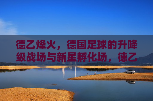 德乙烽火,德国足球的升降级战场与新星孵化场,德乙烽火,德国足球的升降级战场与新星孵化场