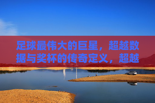 足球最伟大的巨星，超越数据与奖杯的传奇定义，超越数据与奖杯的足球传奇