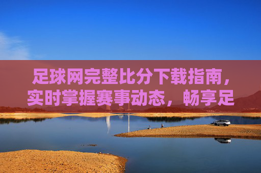 足球网完整比分下载指南，实时掌握赛事动态，畅享足球激情，足球网完整比分下载指南，实时掌握赛事动态，畅享足球激情