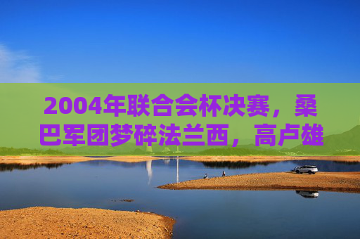 2004年联合会杯决赛,桑巴军团梦碎法兰西,高卢雄鸡的登顶之战,2004联合会杯决赛,桑巴梦碎,高卢登顶