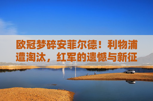 欧冠梦碎安菲尔德!利物浦遭淘汰,红军的遗憾与新征程,欧冠梦碎安菲尔德!利物浦遗憾告别,新征程待启