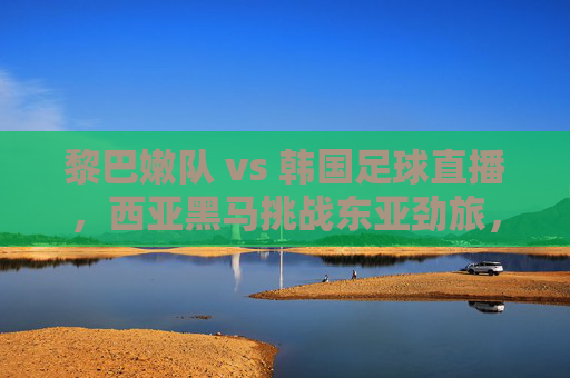 黎巴嫩队 vs 韩国足球直播,西亚黑马挑战东亚劲旅,亚洲足球风格碰撞引期待,西亚黑马黎巴嫩对阵东亚劲旅韩国,亚洲足球风格碰撞引期待