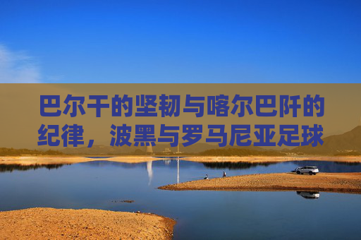 巴尔干的坚韧与喀尔巴阡的纪律,波黑与罗马尼亚足球的双生记,巴尔干坚韧与喀尔巴阡纪律,波黑罗马尼亚足球双生记