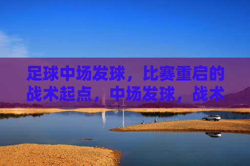 足球中场发球,比赛重启的战术起点,中场发球,战术重启的起点