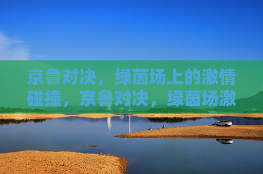 京鲁对决，绿茵场上的激情碰撞，京鲁对决，绿茵场激情碰撞