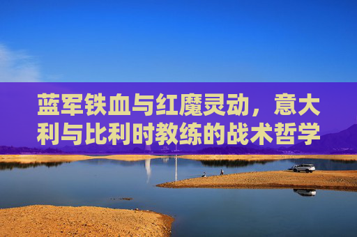 蓝军铁血与红魔灵动，意大利与比利时教练的战术哲学碰撞，意比教练战术哲学碰撞，铁血对灵动