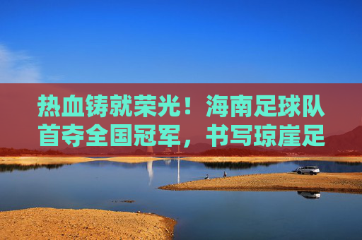 热血铸就荣光!海南足球队首夺全国冠军,书写琼崖足球新篇章,海南首冠!热血铸就琼崖足球新篇章
