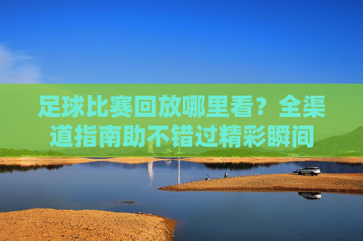 足球比赛回放哪里看?全渠道指南助不错过精彩瞬间