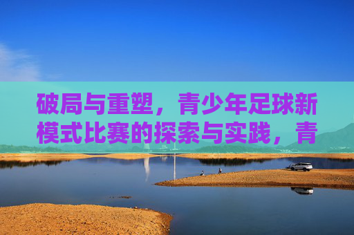 破局与重塑,青少年足球新模式比赛的探索与实践,青少年足球新模式比赛,破局与重塑的探索与实践