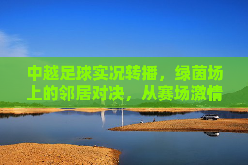 中越足球实况转播，绿茵场上的邻居对决，从赛场激情到荧屏共鸣，中越足球邻居对决，绿茵激情实况转播，荧屏共鸣共燃热血