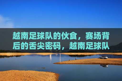 越南足球队的伙食,赛场背后的舌尖密码,越南足球队的赛场舌尖密码
