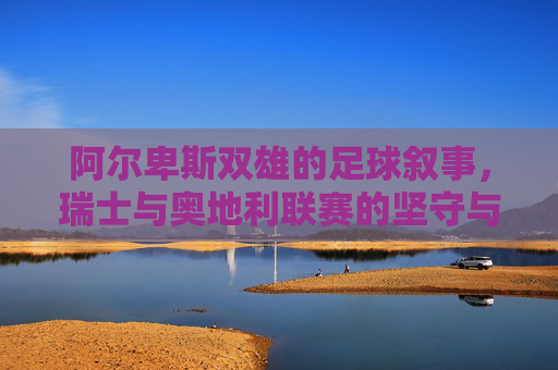 阿尔卑斯双雄的足球叙事，瑞士与奥地利联赛的坚守与突围，阿尔卑斯双雄，足球叙事中的坚守与突围