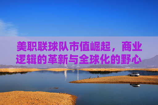 美职联球队市值崛起，商业逻辑的革新与全球化的野心，商业逻辑革新与全球化野心驱动美职联球队市值崛起