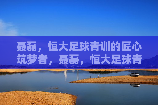 聂磊,恒大足球青训的匠心筑梦者,聂磊,恒大足球青训的匠心筑梦者