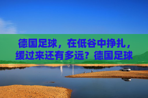 德国足球，在低谷中挣扎，缓过来还有多远？德国足球低谷挣扎，缓过来还有多远？