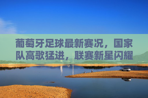 葡萄牙足球最新赛况,国家队高歌猛进,联赛新星闪耀,青训体系持续造血,葡萄牙足球劲旅崛起,国家队高歌猛进,新星闪耀青训持续造血