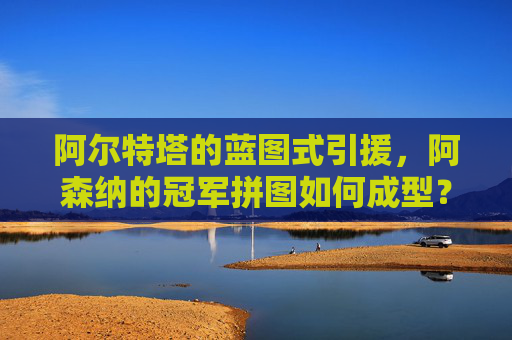 阿尔特塔的蓝图式引援,阿森纳的冠军拼图如何成型?阿尔特塔蓝图引援,阿森纳冠军拼图成型