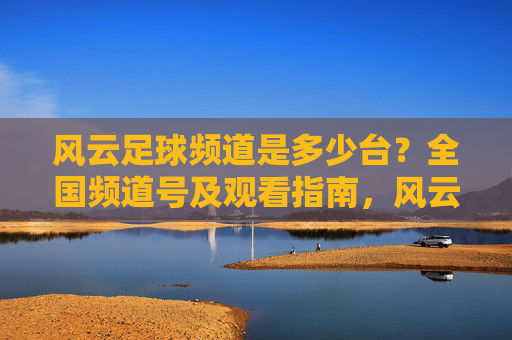 风云足球频道是多少台?全国频道号及观看指南,风云足球频道全国频道号及观看指南