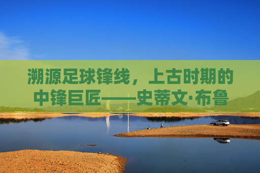 溯源足球锋线,上古时期的中锋巨匠——史蒂文·布鲁姆,溯源足球锋线,上古中锋巨匠史蒂文·布鲁姆