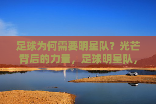足球为何需要明星队?光芒背后的力量,足球明星队,光芒背后的力量