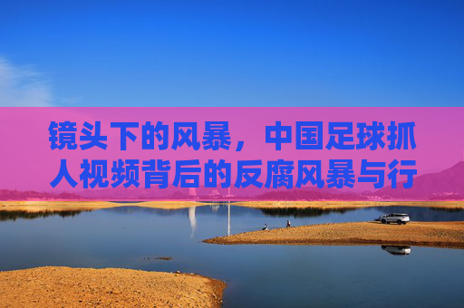 镜头下的风暴,中国足球抓人视频背后的反腐风暴与行业救赎
