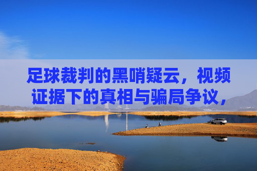 足球裁判的黑哨疑云,视频证据下的真相与骗局争议,足球裁判黑哨疑云,视频证据下的真相与骗局争议
