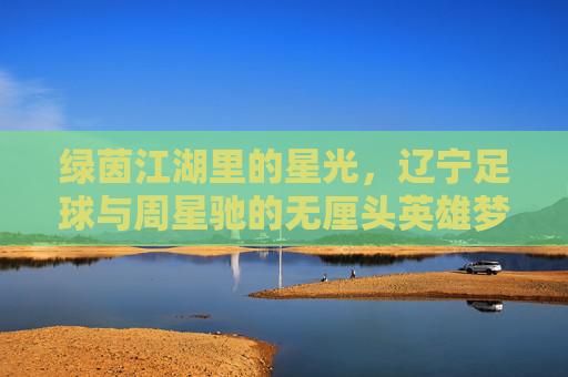 绿茵江湖里的星光,辽宁足球与周星驰的无厘头英雄梦,绿茵江湖的星光,辽宁足球的周星驰无厘头英雄梦