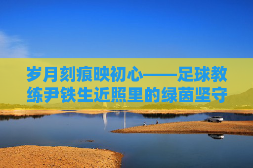 岁月刻痕映初心——足球教练尹铁生近照里的绿茵坚守,岁月刻痕映初心,尹铁生的绿茵坚守