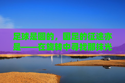 足球是圆的,国足的征途亦是——在旋转中寻找那抹光亮,征途如圆,旋转寻光