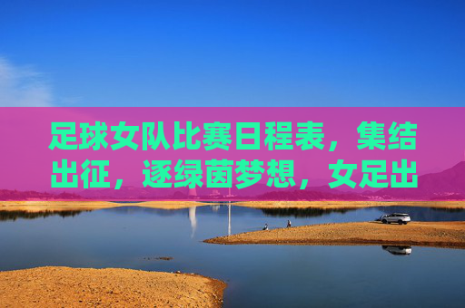 足球女队比赛日程表，集结出征，逐绿茵梦想，女足出征日程，逐梦绿茵赛场
