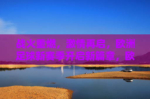 战火重燃，激情再启，欧洲足球新赛季开启新篇章，欧洲足球新赛季战火重燃启新篇