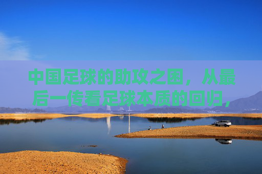 中国足球的助攻之困,从最后一传看足球本质的回归,中国足球的助攻之困,最后一传与本质回归