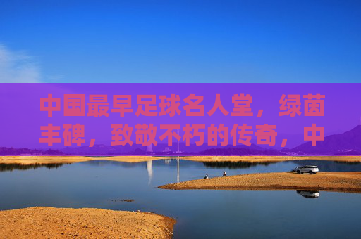 中国最早足球名人堂，绿茵丰碑，致敬不朽的传奇，中国最早足球名人堂，绿茵丰碑致敬不朽传奇