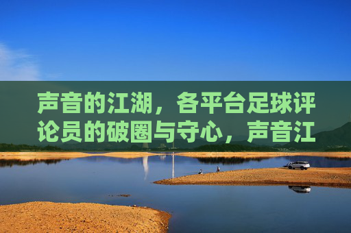 声音的江湖,各平台足球评论员的破圈与守心,声音江湖,足球评论员的破圈与守心