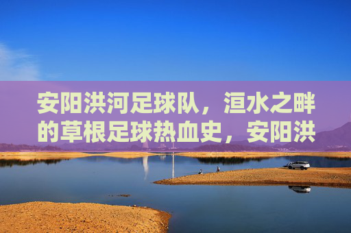 安阳洪河足球队,洹水之畔的草根足球热血史,安阳洪河足球队,洹水之畔的草根足球热血史