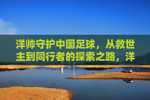 洋帅守护中国足球,从救世主到同行者的探索之路,洋帅,中国足球的守护者——从救世主到同行者