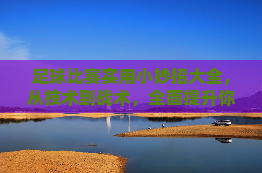 足球比赛实用小妙招大全，从技术到战术，全面提升你的赛场表现，足球比赛实用小妙招大全，从技术到战术，全面提升赛场表现
