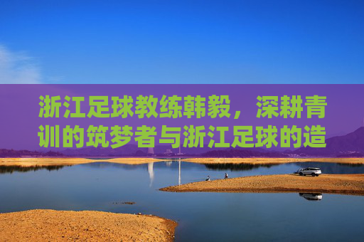 浙江足球教练韩毅,深耕青训的筑梦者与浙江足球的造星师,浙江足球教练韩毅,深耕青训的筑梦者与造星师