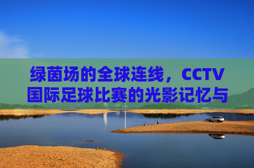 绿茵场的全球连线,CCTV国际足球比赛的光影记忆与时代回响,绿茵全球连线,CCTV国际足球的光影记忆与时代回响
