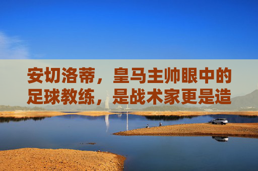 安切洛蒂,皇马主帅眼中的足球教练,是战术家更是造梦师,安切洛蒂,皇马主帅眼中的战术家与造梦师