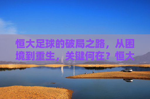 恒大足球的破局之路,从困境到重生,关键何在?恒大足球破局重生,关键何在?