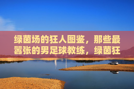 绿茵场的狂人图鉴，那些最嚣张的男足球教练，绿茵狂人图鉴，足坛最嚣张的教练