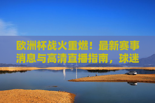 欧洲杯战火重燃！最新赛事消息与高清直播指南，球迷速来围观，欧洲杯战火重燃，最新赛事消息与高清直播指南，球迷速看