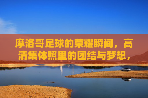 摩洛哥足球的荣耀瞬间,高清集体照里的团结与梦想,摩洛哥足球荣耀瞬间,高清集体照定格团结与梦想