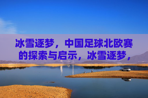冰雪逐梦,中国足球北欧赛的探索与启示,冰雪逐梦,中国足球北欧赛的探索与启示