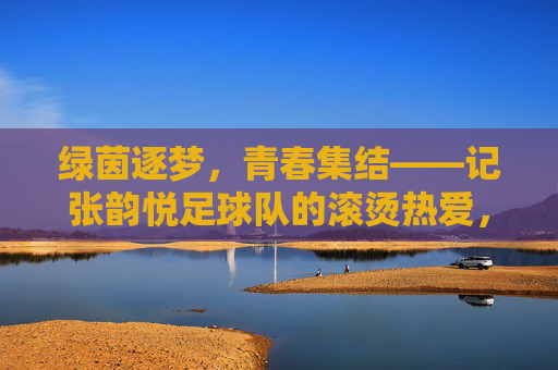 绿茵逐梦，青春集结——记张韵悦足球队的滚烫热爱，绿茵逐梦，滚烫热爱——张韵悦足球队的青春集结